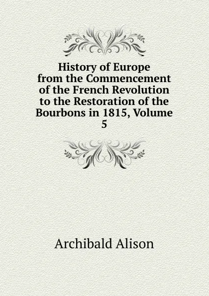 Обложка книги History of Europe from the Commencement of the French Revolution to the Restoration of the Bourbons in 1815, Volume 5, Archibald Alison