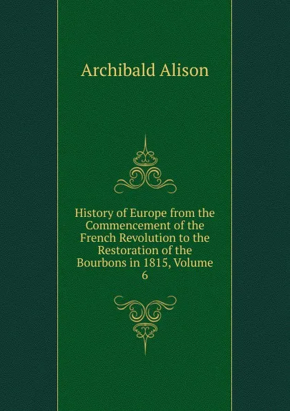 Обложка книги History of Europe from the Commencement of the French Revolution to the Restoration of the Bourbons in 1815, Volume 6, Archibald Alison