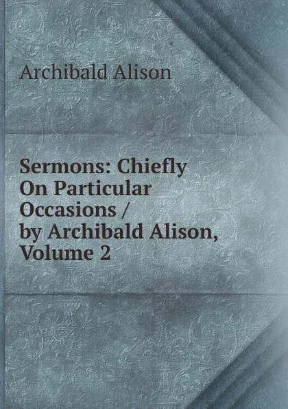 Обложка книги Sermons: Chiefly On Particular Occasions / by Archibald Alison, Volume 2, Archibald Alison