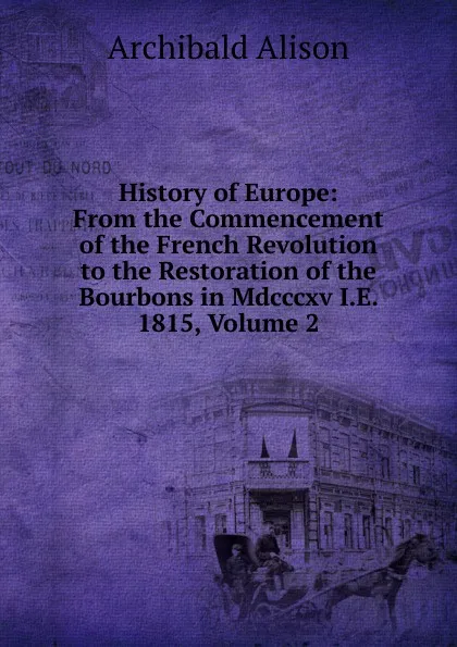 Обложка книги History of Europe: From the Commencement of the French Revolution to the Restoration of the Bourbons in Mdcccxv I.E. 1815, Volume 2, Archibald Alison