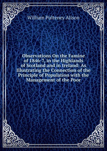 Обложка книги Observations On the Famine of 1846-7, in the Highlands of Scotland and in Ireland: As Illustrating the Connection of the Principle of Population with the Management of the Poor, William Pulteney Alison