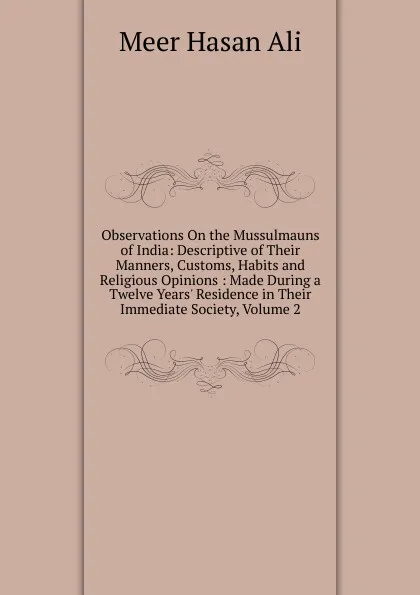 Обложка книги Observations On the Mussulmauns of India: Descriptive of Their Manners, Customs, Habits and Religious Opinions : Made During a Twelve Years. Residence in Their Immediate Society, Volume 2, Meer Hasan Ali