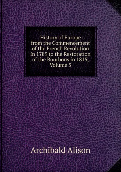 Обложка книги History of Europe from the Commencement of the French Revolution in 1789 to the Restoration of the Bourbons in 1815, Volume 5, Archibald Alison