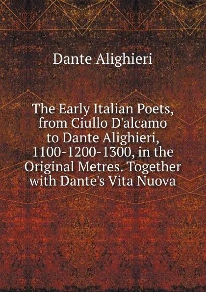 Обложка книги The Early Italian Poets, from Ciullo D.alcamo to Dante Alighieri, 1100-1200-1300, in the Original Metres. Together with Dante.s Vita Nuova, Dante Alighieri