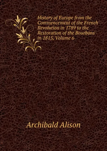 Обложка книги History of Europe from the Commencement of the French Revolution in 1789 to the Restoration of the Bourbons in 1815, Volume 6, Archibald Alison