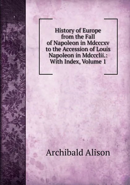 Обложка книги History of Europe from the Fall of Napoleon in Mdcccxv to the Accession of Louis Napoleon in Mdccclii.: With Index, Volume 1, Archibald Alison