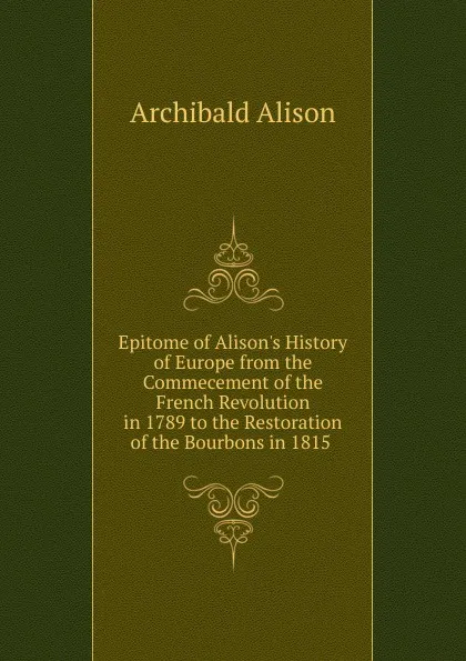 Обложка книги Epitome of Alison.s History of Europe from the Commecement of the French Revolution in 1789 to the Restoration of the Bourbons in 1815 ., Archibald Alison