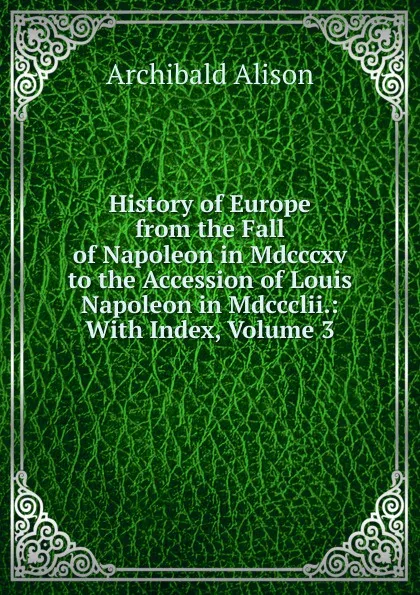 Обложка книги History of Europe from the Fall of Napoleon in Mdcccxv to the Accession of Louis Napoleon in Mdccclii.: With Index, Volume 3, Archibald Alison