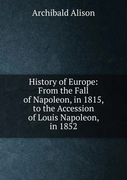 Обложка книги History of Europe: From the Fall of Napoleon, in 1815, to the Accession of Louis Napoleon, in 1852, Archibald Alison