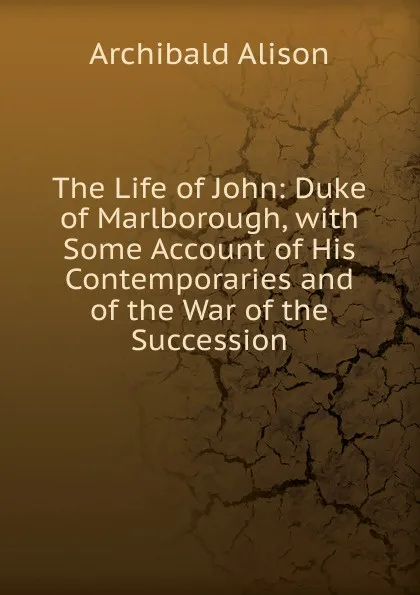 Обложка книги The Life of John: Duke of Marlborough, with Some Account of His Contemporaries and of the War of the Succession, Archibald Alison