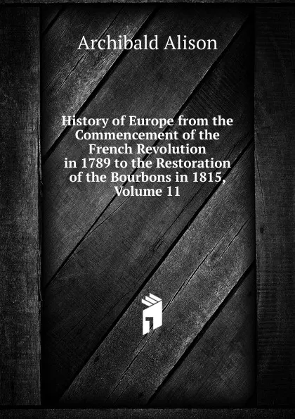 Обложка книги History of Europe from the Commencement of the French Revolution in 1789 to the Restoration of the Bourbons in 1815, Volume 11, Archibald Alison