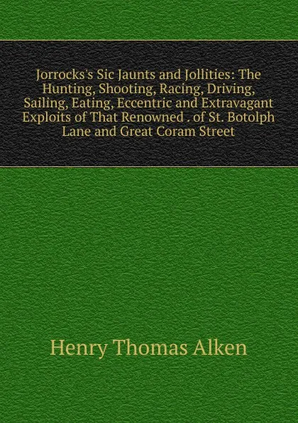 Обложка книги Jorrocks.s Sic Jaunts and Jollities: The Hunting, Shooting, Racing, Driving, Sailing, Eating, Eccentric and Extravagant Exploits of That Renowned . of St. Botolph Lane and Great Coram Street, Henry Thomas Alken