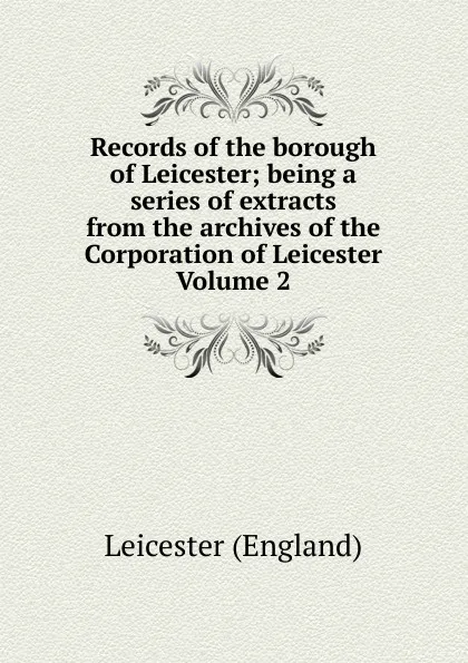 Обложка книги Records of the borough of Leicester; being a series of extracts from the archives of the Corporation of Leicester Volume 2, Leicester England