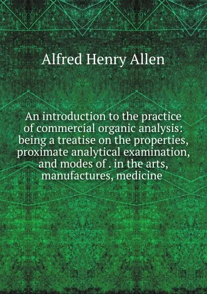 Обложка книги An introduction to the practice of commercial organic analysis: being a treatise on the properties, proximate analytical examination, and modes of . in the arts, manufactures, medicine ., Alfred Henry Allen