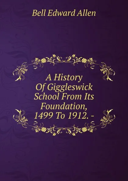 Обложка книги A History Of Giggleswick School From Its Foundation, 1499 To 1912. -, Bell Edward Allen