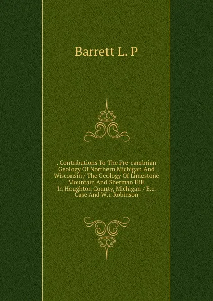 Обложка книги . Contributions To The Pre-cambrian Geology Of Northern Michigan And Wisconsin / The Geology Of Limestone Mountain And Sherman Hill In Houghton County, Michigan / E.c. Case And W.i. Robinson, Barrett L. P