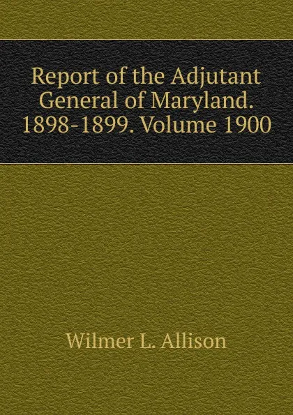 Обложка книги Report of the Adjutant General of Maryland. 1898-1899. Volume 1900, Wilmer L. Allison