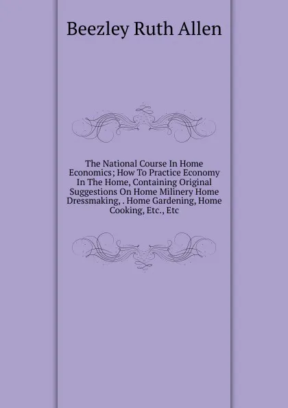 Обложка книги The National Course In Home Economics; How To Practice Economy In The Home, Containing Original Suggestions On Home Milinery Home Dressmaking, . Home Gardening, Home Cooking, Etc., Etc., Beezley Ruth Allen