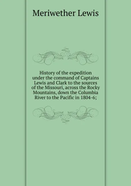 Обложка книги History of the expedition under the command of Captains Lewis and Clark to the sources of the Missouri, across the Rocky Mountains, down the Columbia River to the Pacific in 1804-6;, Meriwether Lewis