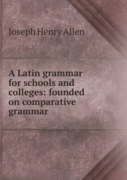 Обложка книги A Latin grammar for schools and colleges: founded on comparative grammar, Joseph Henry Allen