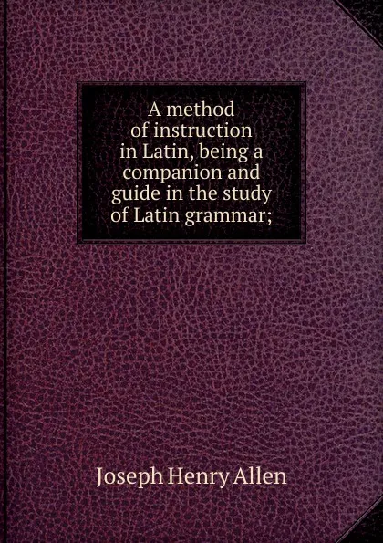 Обложка книги A method of instruction in Latin, being a companion and guide in the study of Latin grammar;, Joseph Henry Allen