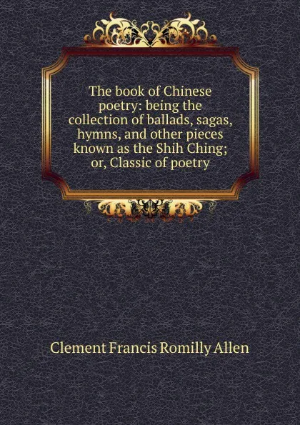 Обложка книги The book of Chinese poetry: being the collection of ballads, sagas, hymns, and other pieces known as the Shih Ching; or, Classic of poetry, Clement Francis Romilly Allen