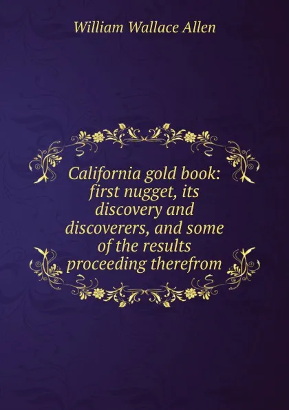 Обложка книги California gold book: first nugget, its discovery and discoverers, and some of the results proceeding therefrom, William Wallace Allen