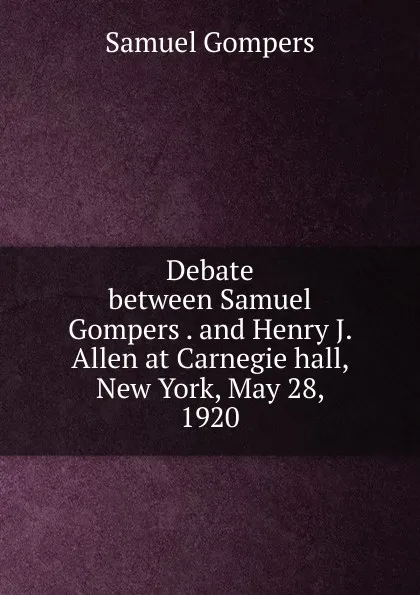 Обложка книги Debate between Samuel Gompers . and Henry J. Allen at Carnegie hall, New York, May 28, 1920, Samuel Gompers