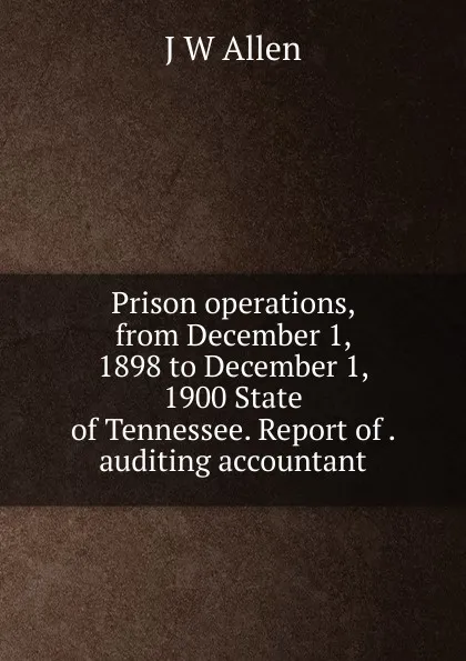 Обложка книги Prison operations, from December 1, 1898 to December 1, 1900 State of Tennessee. Report of . auditing accountant, J W Allen