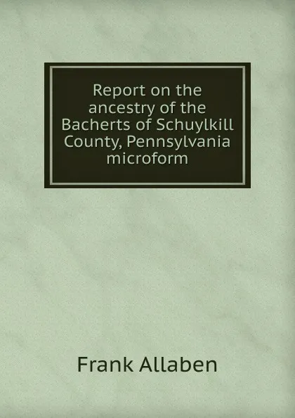 Обложка книги Report on the ancestry of the Bacherts of Schuylkill County, Pennsylvania microform, Frank Allaben