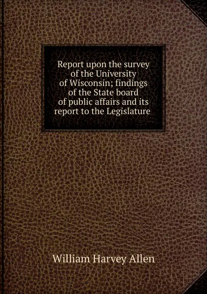 Обложка книги Report upon the survey of the University of Wisconsin; findings of the State board of public affairs and its report to the Legislature ., William Harvey Allen