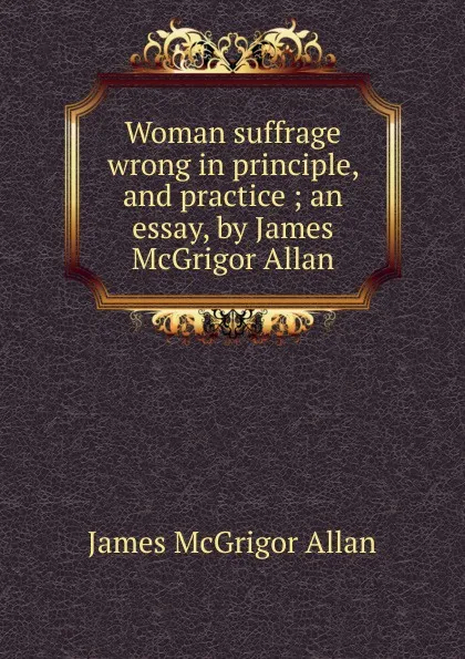 Обложка книги Woman suffrage wrong in principle, and practice ; an essay, by James McGrigor Allan, James McGrigor Allan