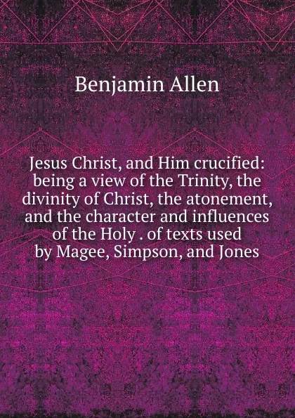 Обложка книги Jesus Christ, and Him crucified: being a view of the Trinity, the divinity of Christ, the atonement, and the character and influences of the Holy . of texts used by Magee, Simpson, and Jones, Benjamin Allen