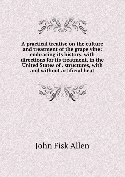 Обложка книги A practical treatise on the culture and treatment of the grape vine: embracing its history, with directions for its treatment, in the United States of . structures, with and without artificial heat, John Fisk Allen