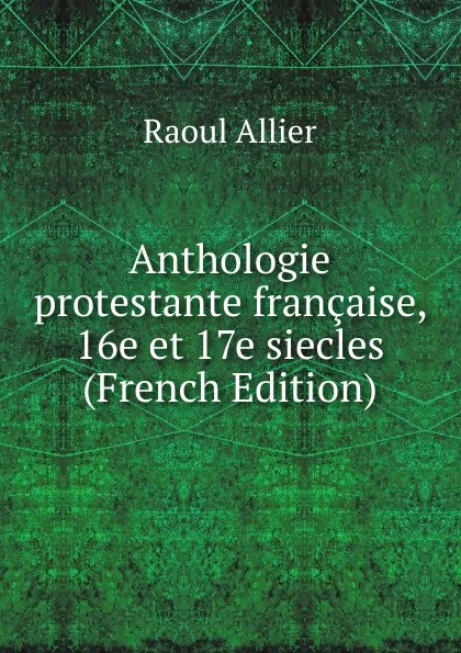 Обложка книги Anthologie protestante francaise, 16e et 17e siecles (French Edition), Raoul Allier