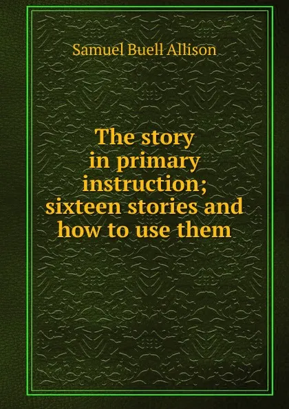 Обложка книги The story in primary instruction; sixteen stories and how to use them, Samuel Buell Allison