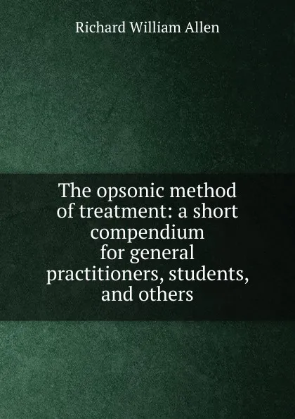 Обложка книги The opsonic method of treatment: a short compendium for general practitioners, students, and others, Richard William Allen