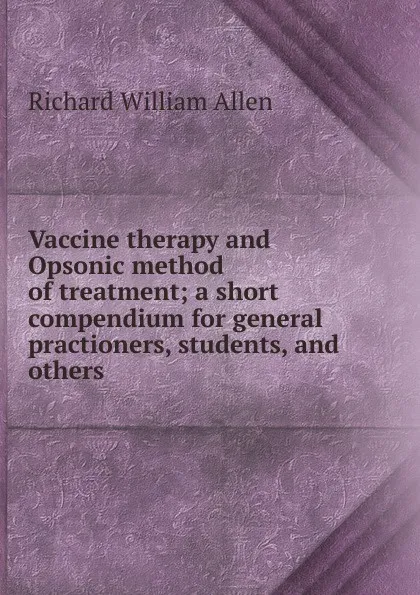 Обложка книги Vaccine therapy and Opsonic method of treatment; a short compendium for general practioners, students, and others, Richard William Allen