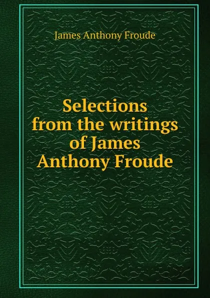 Обложка книги Selections from the writings of James Anthony Froude, James Anthony Froude