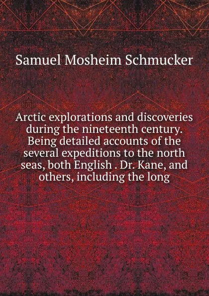 Обложка книги Arctic explorations and discoveries during the nineteenth century. Being detailed accounts of the several expeditions to the north seas, both English . Dr. Kane, and others, including the long, Samuel Mosheim Schmucker