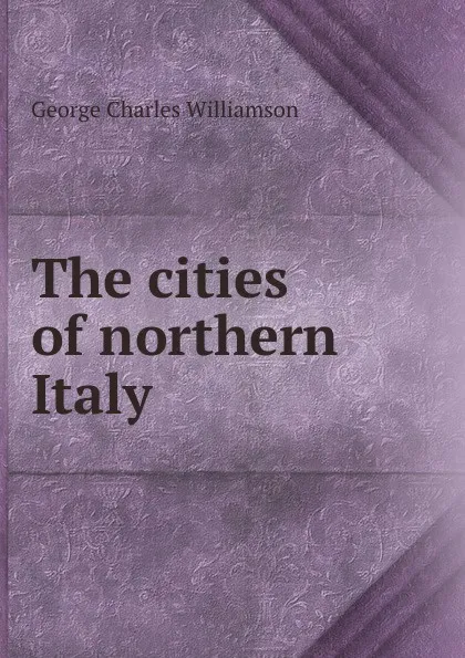 Обложка книги The cities of northern Italy, G. C. Williamson