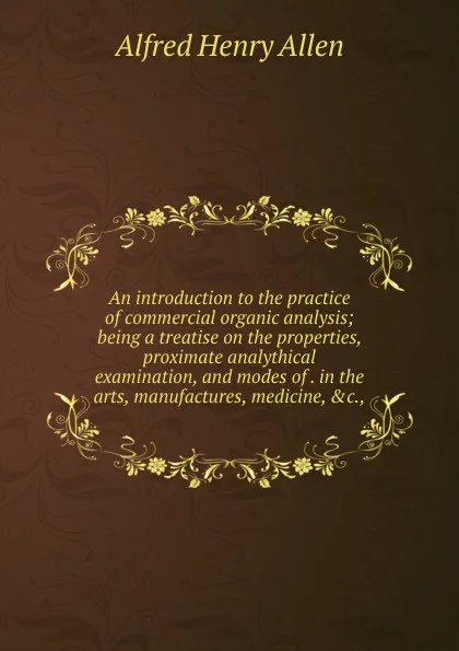 Обложка книги An introduction to the practice of commercial organic analysis; being a treatise on the properties, proximate analythical examination, and modes of . in the arts, manufactures, medicine, .c.,, Alfred Henry Allen