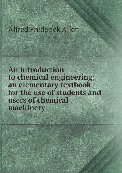 Обложка книги An introduction to chemical engineering; an elementary textbook for the use of students and users of chemical machinery, Alfred Frederick Allen