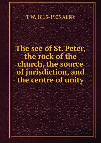 Обложка книги The see of St. Peter, the rock of the church, the source of jurisdiction, and the centre of unity, T W. 1813-1903 Allies