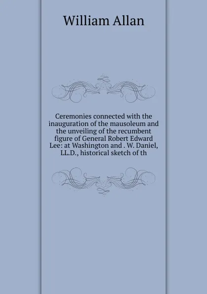 Обложка книги Ceremonies connected with the inauguration of the mausoleum and the unveiling of the recumbent figure of General Robert Edward Lee: at Washington and . W. Daniel, LL.D., historical sketch of th, William Allan