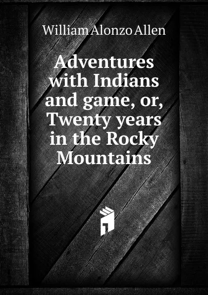 Обложка книги Adventures with Indians and game, or, Twenty years in the Rocky Mountains, William Alonzo Allen