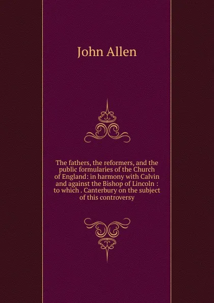 Обложка книги The fathers, the reformers, and the public formularies of the Church of England: in harmony with Calvin and against the Bishop of Lincoln : to which . Canterbury on the subject of this controversy, John Allen