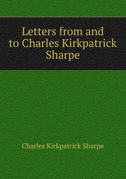 Обложка книги Letters from and to Charles Kirkpatrick Sharpe, Charles Kirkpatrick Sharpe