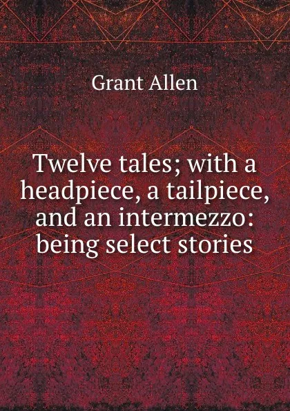 Обложка книги Twelve tales; with a headpiece, a tailpiece, and an intermezzo: being select stories, Grant Allen