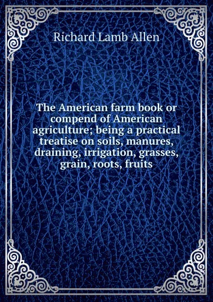 Обложка книги The American farm book or compend of American agriculture; being a practical treatise on soils, manures, draining, irrigation, grasses, grain, roots, fruits, Richard Lamb Allen